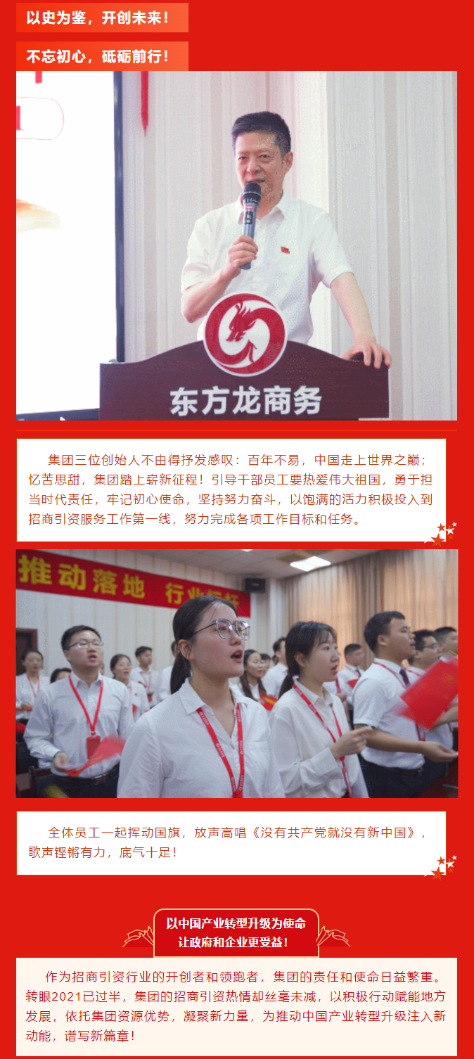 以史為鑒，開創(chuàng)未來！ 不忘初心，砥礪前行！集團(tuán)三位創(chuàng)始人不由得抒發(fā)感嘆：百年不易，中國走上世界之巔；憶苦思甜，集團(tuán)踏上嶄新征程！引導(dǎo)干部員工要熱愛偉大祖國，勇于擔(dān)當(dāng)時代責(zé)任，牢記初心使命，堅(jiān)持努力奮斗，以飽滿的活力積極投入到招商引資服務(wù)工作第一線，努力完成各項(xiàng)工作目標(biāo)和任務(wù)。全體員工一起揮動國旗，放聲高唱《沒有共產(chǎn)黨就沒有新中國》，歌聲鏗鏘有力，底氣十足！ 以中國產(chǎn)業(yè)轉(zhuǎn)型升級為使命  讓政府和企業(yè)更受益！  作為招商引資行業(yè)的開創(chuàng)者和領(lǐng)跑者，集團(tuán)的責(zé)任和使命日益繁重。轉(zhuǎn)眼2021已過半，集團(tuán)的招商引資熱情卻絲毫未減，以積極行動賦能地方發(fā)展，依托集團(tuán)資源優(yōu)勢，凝聚新力量，為推動中國產(chǎn)業(yè)轉(zhuǎn)型升級注入新動能，譜寫新篇章！ 